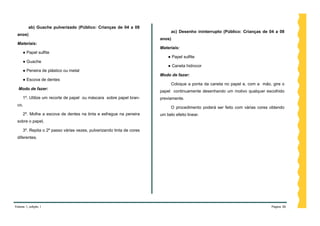 ab) Guache pulverizado (Público: Crianças de 04 a 08
                                                                             ac) Desenho ininterrupto (Público: Crianças de 04 a 08
 anos)
                                                                       anos)
 Materiais:
                                                                       Materiais:
     ● Papel sulfite
                                                                           ● Papel sulfite
     ● Guache
                                                                           ● Caneta hidrocor
     ● Peneira de plástico ou metal
                                                                       Modo de fazer:
     ● Escova de dentes
                                                                             Coloque a ponta da caneta no papel e, com a mão, gire o
  Modo de fazer:
                                                                       papel continuamente desenhando um motivo qualquer escolhido
     1º. Utilize um recorte de papel ou máscara sobre papel bran-      previamente.
 co,
                                                                             O procedimento poderá ser feito com várias cores obtendo
     2º. Molhe a escova de dentes na tinta e esfregue na peneira       um belo efeito linear.
 sobre o papel,

     3º. Repita o 2º passo várias vezes, pulverizando tinta de cores
 diferentes.




Volume 1, edição 1                                                                                                            Página 36
 