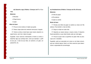 ad) Desenho cego (Público: Crianças de 07 a 12 a-        ae) Ambidestrismo (Público: Crianças de 06 a 08 anos)
 nos)                                                            Materiais:
 Materiais:                                                        ● Folha de papel
      ● Revistas                                                   ● Fita adesiva
      ● Papel branco                                               ● Lápis ou caneta
      ● Lápis                                                    Modo de fazer:
Modo de fazer:                                                     1º. Prenda uma folha de papel na carteira ou mesa com fita
    1º. Procure numa revista um objeto que goste.                adesiva. Fixe também o meio da folha.

    2º. Passe o lápis sobre ele, tentando memorizar o traçado.     2º. Pegue um lápis em cada mão.

    3º. Feche os olhos e tente fazer esse mesmo desenho no         3º. Desenhe ao mesmo tempo o mesmo motivo. O desenho
 papel branco, sem tirar o lápis do papel.                       ficará assimétrico e suas mãos ficarão cada vez mais ágeis.

 Sugestão: Outro exercício interessante é fechar os olhos e        4º. Procure ocupar toda a superfície do papel. Não se preo-
 desenhar algo que conheça bem, como por exemplo: o perfil       cupe com o resultado.
 do seu pai, o rosto da sua mãe, um cachorro, um gato, um        Sugestão: pode ser executado em cores ou com lápis comum,
 passarinho, etc.                                                para ser colorido depois. Este é um ótimo exercício para desen-
                                                                 volver a capacidade de concentração.




Página 37                                                                                                          Manual Construindo ARTE
 