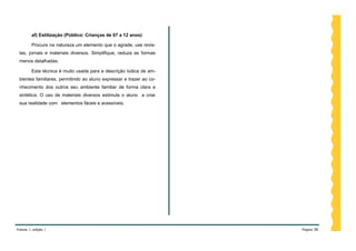 af) Estilização (Público: Crianças de 07 a 12 anos)

         Procure na natureza um elemento que o agrade, use revis-
 tas, jornais e materiais diversos. Simplifique, reduza as formas
 menos detalhadas.

         Esta técnica é muito usada para a descrição lúdica de am-
 bientes familiares, permitindo ao aluno expressar e trazer ao co-
 nhecimento dos outros seu ambiente familiar de forma clara e
 sintética. O uso de materiais diversos estimula o aluno a criar
 sua realidade com elementos fáceis e acessíveis.




Volume 1, edição 1                                                   Página 38
 