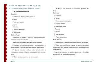 8. TÉCNICAS PARA PINTAR TECIDOS
8.1 Pintura em algodão. (Público: Todos)                                b) Pintura com bonecas ou trouxinhas. (Público: To-

           a) Pintura com máscaras                               dos)
                                                                 Materiais:
  Materiais:
                                                                   ● Cartolina
     ● Cartolina ou chapas usadas de raio X
                                                                   ● Tecido
     ● Lápis
                                                                   ● Madeira para esticar o pano
     ● Tinta para tecidos
                                                                   ● Esponja de nylon
     ● Água
     ● Pincéis                                                     ● Grampos de roupa

     ● Tesoura sem ponta.                                          ●Tesoura

     ● Mata-borrão                                                 ● Pincéis

  Modo de fazer:                                                   ● Tinta de tecido

     1º. Desenhe na cartolina e recorte os motivos desenhados,      ● Pratos descartáveis

  formando assim uma máscara.                                    Modo de fazer:

     * Para crianças de até 06 anos levar figura impressa.         1º. Elabore bem o desenho e recorte a máscara de cartolina

     2º. Coloque os motivos desenhados e recortados sobre o        2º. Faça uma trouxinha com esponja de nylon, amarrada so-
  tecido esticado, e pinte ao redor dos mesmos suavemente.       bre um pano. Crie quantas trouxinhas forem necessárias, con-

     3º. Quando o motivo escolhido estiver pintado, retire a     forme cada cor.

  máscara com cuidado e faça os retoques com tinta contras-        Sugestão:as máscaras de cartolina, igualmente a técnica an-
  tante.                                                         terior, podem ser negativas ou positivas.

     4º. Deixe secar e complemente, se necessário.


 Página 39                                                                                                       Manual Construindo ARTE
 