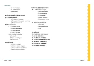 Sumário
              ad) Desenho cego                        10. TÉCNICAS DE MODELAGEM
              ae) Ambidestrismo                        10.1 Trabalhos com argila
              af) Estilização                                    a) Baixo e alto relevo
                                                                 b) Formas maciças
 8. TÉCNICAS PARA PINTAR TECIDOS                                 c) Formas ocas
 8.1 Pintura em algodão                                          d) Massa de Biscuit
               a) Pintura com máscaras                           e) Modelar com arame
               b) Pintura com bonecas ou trouxinhas
               c) Tingimento com nós                   11. MONTAGEM EM PAPEL
 8.2 Pintura em seda                                             a) Maquetes
         8.2.1) Técnicas secas                                   b) Recorte em papel
              a) Pintura de expansão                             c) Pipa
              b) Pintura de flores
              c) Pintura borrifada                     12. MÓBILES
         8.2.2) Técnicas molhadas                      13. TRABALHO COM ROLHAS
             a) Pintura livre                          14. JOGO DE DAMAS
             b) Flores com sal grosso                  15. TEATRO DE BONECOS
             c) Marmorizado                            16. FANTOCHES E MARIONETES
                                                       17. BICHO DE CONE DE LÃ
 9. MÁSCARAS
                                                       18. TEATRO DE SOMBRAS
              a) Máscara de papel
                                                       19. DESENHO ANIMADO
              b) Máscara de saco de papel
              c) Máscaras femininas enfeitadas
              d) Máscaras personalizadas




Volume 1, edição 1                                                                        Página 4
 