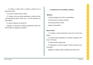 3º. Estique o tecido sobre a madeira e prenda com os
                                                                           c) Tingimento com nós (Público: Adultos)
 grampos de roupa.

     4º. Coloque a máscara sobre o tecido.
                                                                      Materiais:
     5º. Coloque a tinta nos pratos descartáveis e molhe as trouxi-
                                                                        ● Tecido de algodão de 1mX1m, de preferência
 nhas aplicando-as sobre o tecido com, o uso das máscaras, em
 leves batidas.                                                         ● Tinta de tecido ou anilinas coloridas

     6º. Faça os retoques com pincel fino.                              ● Linha para amarrar o tecido

     Sugestão: as máscaras de cartolina, igualmente a técnica an-       ● Água em abundância

 terior, podem ser negativas ou positivas.

                                                                      Modo de fazer:

                                                                        1º. Umedeça o tecido previamente e faça nós na forma que
                                                                      desejar.

                                                                        2º. Coloque a tinta necessária em um balde e mergulhe o teci-
                                                                      do por 10 minutos.

                                                                        3º. Retire o tecido e deixe secar .

                                                                        4º. Desamarre os nós com cuidado. Termine de secar ao sol,
                                                                      se possível.

                                                                        Sugestão: se desejar, repita a operação com várias cores.




Volume 1, edição 1                                                                                                             Página 40
 
