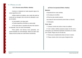 8. 2 Pintura em seda
             8.2.1) Técnicas secas (Público: Adultos)                    a) Pintura de expansão (Público: Adultos)

                                                                    Materiais:
         A pintura e o tingimento em seda requerem alguns ma-
  teriais específicos como:                                           ● Aquarela silk em cores variadas

         ● Mesa coberta com plástico, pois a seda não pode ser        ● Um pedaço de microfibra

 mexida até sua secagem total, sob pena de alteração ou per-          ● Pincel de cabo amarelo redondo
 da do trabalho                                                       (nas casas do ramo encontramos pincel chato ou redondo)
         ● Local arejado e com água perto                              ● Conta-gotas
         ● Tecidos específicos (microfibra ou seda ponjê)
                                                                    Como fazer:
         ● Tinta para seda ou aquarela silk (tinta mais líquida e
                                                                      1º. Coloque o tecido seco sobre a mesa com plástico
  de expansão, mas com maior luminosidade)
                                                                      2º. Com cuidado, distribua pequenos pingos de tinta com o
         Ponto positivo: são técnicas muito apreciadas, com
                                                                    conta-gotas; que certamente duplicarão de tamanho em contato
  grande facilidade de comercialização, desde que sejam reali-
                                                                    com o tecido. Pingue uma cor de cada vez.
  zadas de forma correta com cores firmes e harmônicas.
                                                                      3º. Deixe secar completamente antes de mexer no tecido.

                                                                      4º. Passe o tecido a ferro morno para a fixação da tinta.




 Página 41                                                                                                             Manual Construindo ARTE
 