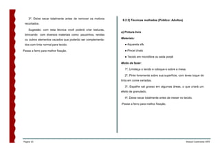 3º. Deixe secar totalmente antes de remover os motivos
                                                              8.2.2) Técnicas molhadas (Público: Adultos)
 recortados.

    Sugestão: com esta técnica você poderá criar texturas,
                                                             a) Pintura livre
 brincando com diversos materiais como: pauzinhos, rendas
 ou outros elementos vazados que poderão ser complementa-    Materiais:

 dos com tinta normal para tecido.                             ● Aquarela silk

Passe a ferro para melhor fixação.                             ● Pincel chato

                                                               ● Tecido em microfibra ou seda ponjê

                                                             Modo de fazer:

                                                               1º. Umideça o tecido e coloque-o sobre a mesa.

                                                               2º. Pinte livremente sobre sua superfície, com leves toque de
                                                             tinta em cores variadas.

                                                               3º. Espalhe sal grosso em algumas áreas, o que criará um
                                                             efeito de granulado.

                                                               4º. Deixe secar totalmente antes de mexer no tecido.

                                                             -Passe a ferro para melhor fixação.




Página 43                                                                                                     Manual Construindo ARTE
 