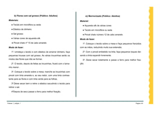b) Flores com sal grosso (Público: Adultos)                           c) Marmorizado (Público: Adultos)

 Materiais:                                                             Material:
     ● Tecido em microfibra ou seda                                       ● Aquarela silk de várias cores
     ● Elástico de dinheiro                                               ● Tecido em microfibra ou seda
     ● Sal grosso                                                         ● Pincel chato número 12 de cabo amarelo
     ● Várias cores de aquarela silk                                    Modo de fazer:
     ● Pincel chato nº 10 de cabo amarelo                                 1º. Coloque o tecido sobre a mesa e faça pequenos franzidos
 Modo de fazer:                                                         com as mãos, reduzindo muito sua extensão.

     1º. Umideça o tecido e com elástico de amarrar dinheiro, faça        2º. Com o pincel embebido na tinta, faça pequenos toques dei-
 pequenas trouxas com sal grosso. As várias trouxinhas serão os         xando a tinta expandir livremente.
 miolos das flores que irão se formar.                                    3º. Deixe secar totalmente e passe a ferro para melhor fixa-
     2º. O tecido, depois de feitas as trouxinhas, ficará com o tama-   ção.
 nho menor .

     3º. Coloque o tecido sobre a mesa, manche as trouxinhas com
 pincel com tinta amarela e, ao seu redor, com uma tinta contras-
 tante para as flores e com tinta verde para as folhas.

     3º.Deixe secar bem e retire o elástico sacudindo o tecido para
 retirar o sal.

     4ºDepois de seco passar a ferro para melhor fixação.




Volume 1, edição 1                                                                                                               Página 44
 