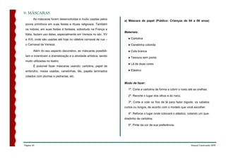 9. MÁSCARAS
        As máscaras foram desenvolvidas e muito usadas pelos
                                                                  a) Máscara de papel (Público: Crianças de 04 a 08 anos)
 povos primitivos em suas festas e rituais religiosos. Também
 os nobres, em suas festas à fantasia, sobretudo na França e
                                                                  Materiais:
 Itália, faziam uso delas, especialmente em Veneza no séc. XV
 e XVI, onde são usadas até hoje no célebre carnaval de rua –       ● Cartolina

 o Carnaval de Veneza.                                              ● Canetinha colorida

        Além do seu aspecto decorativo, as máscaras possibili-      ● Cola branca
 tam e incentivam a dramatização e a atividade artística, sendo
                                                                    ● Tesoura sem ponta
 muito utilizadas no teatro.
                                                                    ● Lã de duas cores
        É possível fazer máscaras usando: cartolina, papel de
 embrulho, meias usadas, canetinhas, lãs, papéis laminados          ● Elástico

 colados com plumas e pedrarias, etc.

                                                                  Modo de fazer:

                                                                    1º. Corte a cartolina de forma a cobrir o rosto até as orelhas.

                                                                    2º. Recorte o lugar dos olhos e do nariz.

                                                                    3º. Corte e cole os fios de lã para fazer bigode, os cabelos
                                                                  curtos ou longos, de acordo com o modelo que você escolher.

                                                                    4º. Reforce o lugar onde colocará o elástico, colando um qua-
                                                                  dradinho de cartolina.

                                                                    5º. Pinte da cor de sua preferência.




Página 45                                                                                                             Manual Construindo ARTE
 