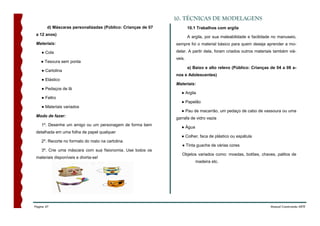 10. TÉCNICAS DE MODELAGENS
        d) Máscaras personalizadas (Público: Crianças de 07           10.1 Trabalhos com argila
 a 12 anos)
                                                                      A argila, por sua maleabilidade e facilidade no manuseio,
 Materiais:                                                   sempre foi o material básico para quem deseja aprender a mo-

    ● Cola                                                    delar. A partir dela, foram criados outros materiais também viá-
                                                              veis.
    ● Tesoura sem ponta
                                                                      a) Baixo e alto relevo (Público: Crianças de 04 a 08 a-
    ● Cartolina
                                                              nos e Adolescentes)
    ● Elástico
                                                              Materiais:
    ● Pedaços de lã
                                                                 ● Argila
    ● Feltro
                                                                 ● Papelão
    ● Materiais variados
                                                                 ● Pau de macarrão, um pedaço de cabo de vassoura ou uma
 Modo de fazer:
                                                              garrafa de vidro vazia
    1º. Desenhe um amigo ou um personagem de forma bem
                                                                 ● Água
 detalhada em uma folha de papel qualquer
                                                                 ● Colher, faca de plástico ou espátula
    2º. Recorte no formato do rosto na cartolina.
                                                                 ● Tinta guache de várias cores
    3º. Crie uma máscara com sua fisionomia. Use todos os
                                                                 Objetos variados como: moedas, botões, chaves, palitos de
 materiais disponíveis e divirta-se!
                                                                          madeira etc.




Página 47                                                                                                        Manual Construindo ARTE
 