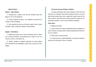 Modo de fazer:                                                     b) Formas maciças (Público: Adultos)

 Opção 1 - Baixo Relevo                                                     As obras produzidas são formas inteiriças. Para dar forma

     1º. Amasse bem a argila e com rolo de macarrão, faça uma         retiram-se os excessos. Nas formas maciças corre-se o risco da

 placa de 0,5 cm de espessura.                                        peça trincar quando seca, pois a argila nem sempre seca de ma-
                                                                      neira uniforme. Para evitar isso, deve-se escolher a argila de mui-
     2º. Corte as laterais da placa com espátula ou pauzinho de
                                                                      ta liga (barro gordo), ou usar outros materiais moldáveis.
 sorvete na forma desejada.
                                                                      Como fazer:
     3º. Use materiais do seu dia a dia para imprimir sobre a placa
 de argila: chaves, parafusos, botões e outros objetos.                 1º. Modele uma placa.

                                                                        2º. Faça rolinhos de massa, desenhando flores, paisagens ou
                                                                      outros motivos e coloque sobre a placa pressionando suavemen-
 Opção 2 - Alto Relevo
                                                                      te com os dedos.
     1º. Modele uma placa com o rolo de macarrão, faça um dese-
                                                                        3º. Deixe secar e pinte se quiser.
 nho e recorte as laterais. Você pode fazer um peixe, um boi, um
 macaco, uma flor, uma planta, etc.                                     4º. O barro pode ser impermeabilizado com graxa de sapato e
                                                                      pintado com tinta guache, óleo ou esmalte.
     2º. Depois, modele os detalhes utilizando os vários objetos
 como ferramentas de modelagem, deixe secar e pinte da cor de-
 sejada.




Volume 1, edição 1                                                                                                                 Página 48
 
