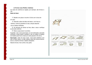 c) Formas ocas (Público: Adultos)
 Os vasos de cerâmica ou tigelas, por exemplo, são formas o-
 cas.
 Modo de fazer:


    1º. Modele uma placa e recorte o fundo com a boca de
um copo.
    2º. Descole a placa da tábua de base e, com tiras ou
 rolinhos, monte as paredes do vaso, sempre alisando
 com os dedos molhados.
    3º. Ao terminar de colocar as tiras, alise o vaso e verifique
 se ele está uniforme.
    4º. Deixe a peça secar na sombra.
 Sugestão: caso você queira fazer um pé de lâmpada, aproveite
 enquanto a peça estiver molhada e use um prego ou pedaço
 de madeira para furar a base por onde passará o fio de luz.
 Decoração: antes da peça secar, você pode enfeitá-la com
 alto ou baixo relevo, ou seja, aplique sobre ela motivos decora-
 tivos ou imprima formas e objetos desejados.
 Depois de seco, lixe e pinte a seu gosto.




Página 49                                                           Manual Construindo ARTE
 