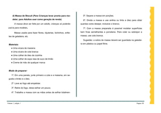 d) Massa de Biscuit (Para Crianças levar pronta para mo-            5º. Separe a massa em porções.
      delar; para Adultos usar como geração de renda)                     6º. Divida a massa e use anilina ou tinta a óleo para obter
         A massa deve ser feita por um adulto, crianças só poderão      quantas cores desejar, inclusive o branco.
 usá-la para modelar.                                                     7º. Com a massa preparada é possível modelar superfícies

         Massa usada para fazer flores, bijuterias, bichinhos, enfei-   bem finas semelhantes a porcelana. Para colar ou sobrepor a

 tes de geladeira, etc.                                                 massa, use cola branca.

                                                                          Sugestão: a sobra de massa deverá ser guardada na geladei-

 Materiais:                                                             ra em plástico ou papel filme.

     ● Uma xícara de maizena
     ● Uma xícara de cola branca
     ● Uma colher de óleo de cozinha
     ● Uma colher de sopa rasa de suco de limão
     ● Creme de mão de qualquer marca


 Modo de preparar:

     1º. Em uma panela, junte primeiro a cola e a maisena, em se-
 guida o limão e o óleo.

     2º. Leve ao fogo até empelotar.

     3º. Retire do fogo, deixe esfriar um pouco.

     4º. Trabalhe a massa com as mãos antes de esfriar totalmen-




Volume 1, edição 1                                                                                                             Página 50
 