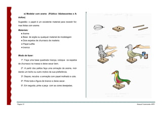 e) Modelar com arame (Público: Adolescentes e A-
 dultos)

 Sugestão: o papel é um excelente material para revestir for-
 mas feitas com arame.

 Materiais:
    ● Arame
    ● Base de argila ou qualquer material de modelagem
    ● Dois espetos de churrasco de madeira
    ● Papel sulfite
    ● branca


 Modo de fazer:

    1º. Faça uma base quadrada maciça, coloque os espetos
 de churrasco na massa e deixe secar bem.

    2º. A partir dos palitos faça uma armação de arame, mol-
 dando um bicho ou outro motivo de sua preferência.

    3º. Depois, recubra a armação com papel molhado e cola.

    4º. Pinte toda a figura de branco e deixe secar.

    5º. Em seguida, pinte a peça com as cores desejadas.




Página 51                                                       Manual Construindo ARTE
 