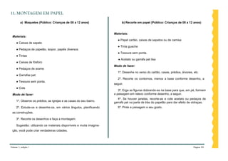 11. MONTAGEM EM PAPEL

         a) Maquetes (Público: Crianças de 08 a 12 anos)                    b) Recorte em papel (Público: Crianças de 08 a 12 anos)


                                                                      Materiais:
 Materiais:
                                                                         ● Papel cartão, caixas de sapatos ou de camisa
     ● Caixas de sapato
                                                                         ● Tinta guache
     ● Pedaços de papelão, isopor, papéis diversos
                                                                         ● Tesoura sem ponta.
     ● Tintas
                                                                         ● Acetato ou garrafa pet lisa
     ● Caixas de fósforo
                                                                      Modo de fazer:
     ● Pedaços de arame
                                                                         1º. Desenhe no verso do cartão, casas, prédios, árvores, etc.
     ● Garrafas pet
                                                                         2º. Recorte os contornos, menos a base conforme desenho, a
     ● Tesoura sem ponta.
                                                                      seguir.
     ● Cola
                                                                         3º. Erga as figuras dobrando-as na base para que, em pé, formem
 Modo de fazer:                                                       a paisagem em relevo conforme desenho, a seguir.
                                                                         4º. Se houver janelas, recorte-as e cole acetato ou pedaços de
     1º. Observe os prédios, as igrejas e as casas do seu bairro.     garrafa pet na parte de trás do papelão para dar efeito de vidraças.
     2º. Estude-os e desenhe-os, em vários ângulos, planificando         5º. Pinte a paisagem a seu gosto.
 as construções.

     3º. Recorte os desenhos e faça a montagem.

     Sugestão: utilizando os materiais disponíveis e muita imagina-
 ção, você pode criar verdadeiras cidades.




Volume 1, edição 1                                                                                                                Página 52
 