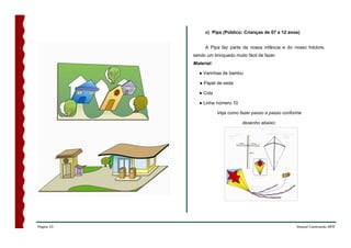 c) Pipa (Público: Crianças de 07 a 12 anos)


                 A Pipa faz parte da nossa infância e do nosso folclore,
            sendo um brinquedo muito fácil de fazer.
            Material:

              ● Varinhas de bambu

               ● Papel de seda

              ● Cola

              ● Linha número 10

                        Veja como fazer passo a passo conforme

                                   desenho abaixo:




Página 53                                                  Manual Construindo ARTE
 