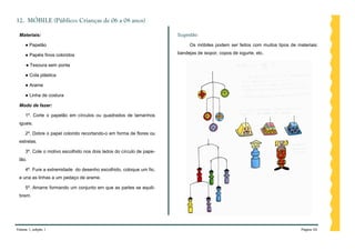 12. MÓBILE (Público: Crianças de 06 a 08 anos)

 Materiais:                                                           Sugestão:

     ● Papelão                                                             Os móbiles podem ser feitos com muitos tipos de materiais:

     ● Papéis finos coloridos                                         bandejas de isopor, copos de iogurte, etc.

     ● Tesoura sem ponta

     ● Cola plástica

     ● Arame

     ● Linha de costura

 Modo de fazer:

     1º. Corte o papelão em círculos ou quadrados de tamanhos
 iguais.

     2º. Dobre o papel colorido recortando-o em forma de flores ou
 estrelas.

     3º. Cole o motivo escolhido nos dois lados do círculo de pape-
 lão.

     4º. Fure a extremidade do desenho escolhido, coloque um fio,
 e una as linhas a um pedaço de arame.

     5º. Amarre formando um conjunto em que as partes se equili-
 brem.




Volume 1, edição 1                                                                                                           Página 54
 