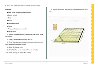 14. JOGO DE DAMAS (Público: Crianças de 07 a 12 anos)

 Materiais:                                                         3º. Depois, desamasse, retocando ou complementando o resul-

     ● Papel cartão ou papelão de embalagem                       tado.

     ● Caneta hidrocor

     ● Cola

     ● Rolhas

     ● Tesoura sem ponta

     ● Régua

     ● Tinta guache branca e vermelha

     Modo de fazer:

     1º. Recorte o papelão em um quadrado de 32 X 32 cm, por 4
 cm de altura.

     2º. Divida o tabuleiro em quadrados de 4 cm.

     3º. Pinte alternadamente os quadrinhos com hidrocor preto,
 como tabuleiro de damas ou xadrez.

     4º. Corte 12 rolhas ao meio.

     5º. Pinte 12 rolhas na cor branca e 12 na cor vermelha .

  Está pronto seu jogo de damas. Boa partida.




Volume 1, edição 1                                                                                                     Página 56
 