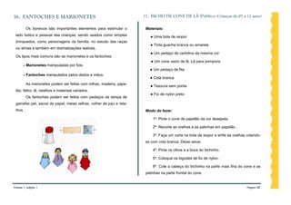 16. FANTOCHES E MARIONETES                                            17. BICHO DE CONE DE LÃ (Público: Crianças de 07 a 12 anos)

          Os bonecos são importantes elementos para estimular o        Materiais:
 lado lúdico e pessoal das crianças, sendo usados como simples           ● Uma bola de isopor
 brinquedos, como personagens da família, no estudo das raças
                                                                         ● Tinta guache branca ou amarela
 ou etnias e também em dramatizações teatrais.
                                                                         ● Um pedaço de cartolina da mesma cor
 Os tipos mais comuns são as marionetes e os fantoches:
                                                                          ● Um cone vazio de lã; Lã para pompons
       - Marionetes manipuladas por fios.
                                                                         ● Um pedaço de fita
       - Fantoches manipulados pelos dedos e mãos.
                                                                         ● Cola branca
          As marionetes podem ser feitas com rolhas, madeira, pape-
                                                                         ● Tesoura sem ponta
 lão, feltro, lã, retalhos e materiais variados.
                                                                         ● Fio de nylon preto
          Os fantoches podem ser feitos com pedaços da tampa de
 garrafas pet, sacos de papel, meias velhas, colher de pau e reta-
 lhos .                                                                Modo de fazer:

                                                                           1º. Pinte o cone de papelão da cor desejada.

                                                                           2º. Recorte as orelhas e as patinhas em papelão .

                                                                           3º. Faça um corte na bola de isopor e enfie as orelhas colando-
                                                                       as com cola branca. Deixe secar.

                                                                           4º. Pinte os olhos e a boca do bichinho.

                                                                           5º. Coloque os bigodes de fio de nylon.

                                                                           6º. Cole a cabeça do bichinho na parte mais fina do cone e as
                                                                       patinhas na parte frontal do cone.


Volume 1, edição 1                                                                                                               Página 58
 