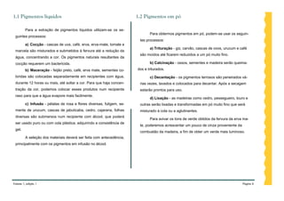 1.1 Pigmentos líquidos                                                  1.2 Pigmentos em pó

         Para a extração de pigmentos líquidos utilizam-se os se-
                                                                               Para obtermos pigmentos em pó, podem-se usar os seguin-
 guintes processos:
                                                                         tes processos:
         a) Cocção - cascas de uva, café, erva, erva-mate, tomate e
                                                                               a) Trituração - giz, carvão, cascas de ovos, urucum e café
 marcela são misturados e submetidos à fervura até a redução da
                                                                         são moídos até ficarem reduzidos a um pó muito fino.
 água, concentrando a cor. Os pigmentos naturais resultantes da
 cocção requerem um bactericida.                                               b) Calcinação - ossos, sementes e madeira serão queima-
         b) Maceração - feijão preto, café, erva mate, sementes co-     dos e triturados.
 loridas são colocadas separadamente em recipientes com água,                  c) Decantação - os pigmentos terrosos são peneirados vá-
 durante 12 horas ou mais, até soltar a cor. Para que haja concen-       rias vezes, lavados e colocados para decantar. Após a secagem
 tração da cor, podemos colocar esses produtos num recipiente            estarão prontos para uso.
 raso para que a água evapore mais facilmente.
                                                                               d) Lixação - as madeiras como cedro, pessegueiro, louro e
         c) Infusão - pétalas de rosa e flores diversas, fuligem, se-    outras serão lixadas e transformadas em pó muito fino que será
 mente de urucum, cascas de jabuticaba, cedro, cajarana, folhas          misturado à cola ou a aglutinantes.
 diversas são submersos num recipiente com álcool, que poderá
                                                                               Para avivar os tons de verde obtidos da fervura da erva ma-
 ser usado puro ou com cola plástica, adquirindo a consistência de
                                                                         te, poderemos acrescentar um pouco de cinza proveniente da
 gel.
                                                                         combustão da madeira, a fim de obter um verde mais luminoso.
         A seleção dos materiais deverá ser feita com antecedência,
 principalmente com os pigmentos em infusão no álcool.




Volume 1, edição 1                                                                                                                    Página 6
 
