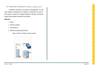 19. DESENHO ANIMADO (Público: Adolescentes)
         O desenho animado é um gênero cinematográfico no qual
cada desenho representa uma fração do movimento da cena. É
feito quadro a quadro. As imagens adquirem vida pelo movimento
gerado pela projeção sucessiva dos quadros.

Materiais:

           Arame

           Caixa de sapatos

           Carretel de fio

           Bobina de acetato (garrafa pet)

                 Faça um filme e projete-o passo a passo.




Volume 1, edição 1                                               Página 60
 