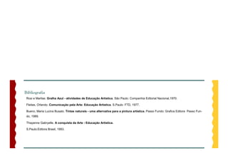 Bibliografia
 Rosi e Marlise. Gralha Azul - atividades de Educação Artística. São Paulo: Companhia Editorial Nacional,1970.

 Fleitas, Orlando. Comunicação pela Arte: Educação Artística. S.Paulo: FTD, 1977.

 Bueno, Maria Lucina Busato. Tintas naturais - uma alternativa para a pintura artística. Passo Fundo: Grafica Editora Passo Fun-
 do, 1989.

 Thayanne Gabryelle. A conquista da Arte - Educação Artística.

 S.Paulo:Editora Brasil, 1993.
 