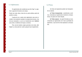 1.3 Aglutinantes                                                       1.4 Tintas

           Os aglutinantes são substâncias que irão “ligar” ou aglu-           As tintas com pigmentos podem ser transparen-
 tinar o pigmento formando uma massa.                                   tes ou opacas.

 Podem ser colas, óleos, clara de ovo, goma arábica, goma de                   a) Tintas transparentes - semelhantes a anili-
 polvilho e outros.                                                     nas, compostas por aglutinantes mantendo a transpa-
                                                                        rência, em geral com maior diluição.
           A gema de ovo, usada como aglutinante, atua como e-
 mulsão e dá excelente resultado nos pigmentos terrosos, mas                   b) Tintas opacas - em geral formadas por pós,
 torna-se necessário o uso de um bactericida como lisoform              compostas por aglutinantes com maior quantidade de
 para evitar a incidência de fungos ou bolores.                         pigmentos, o que as torna mais espessas ou encorpa-
                                                                        das.
           Para pós de madeira, argila queimada, erva mate, café,
 fuligem ou cinza pode ser usado qualquer tipo de aglutinante.




Página 7                                                                                                             Manual Construindo ARTE
 