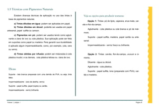 1.5 Técnicas com Pigmentos Naturais

          Existem diversas técnicas de aplicação no uso das tintas à      Veja as opções para produzir texturas:
 base de pigmentos naturais:
                                                                              Opção 1: Tintas: pó de tijolo, cajarana, erva-mate, car-
          a) Tintas diluídas em água: podem ser aplicadas em papel.      vão e flor-do-campo.
          b) Tintas diluídas em álcool: poderão ser usadas em papel
                                                                              Aglutinante - cola plástica ou cola branca e pó de már-
artesanal, papel sulfite ou canson.
                                                                          more.
          c) Pigmentos em pó: podem ser usados tendo como agluti-
                                                                              Suporte - papel sulfite, madeira, papel cartão ou arte-
 nante a clara de ovo ou cola plástica. Sua aplicação pode ser feita
                                                                          sanal.
 em suportes como papel ou madeira. Para garantir sua durabilidade
 é aplicado algum impermeabilizante, como, por exemplo, cola, cera            Impermeabilizante - verniz fosco ou brilhante.

 ou verniz.

          d) Tintas obtidas por infusão: podem ser misturadas à cola          Opção 2: Tintas: carvão, flor-do-campo, urucum e ci-
 plástica incolor; e as demais, cola plástica leitosa ou clara de ovo.    mento.

                                                                              Diluente - água ou álcool.

                                                                              Aglutinante - cola plástica.
 Dicas:
                                                                              Suporte - papel sulfite, lona (preparada com PVA), car-
 Suporte - tela branca preparada com uma demão de PVA, ou seja, tinta     tão e madeira.
 látex.

 Impermeabilizante - cera de abelha, verniz.

 Suporte - papel sulfite, papel duplex ou cartão.

 Impermeabilizante - verniz brilhante.




Volume 1, edição 1                                                                                                                Página 8
 