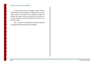 1.6 Conservação de trabalhos

           As tintas naturais podem ser utilizadas em papel, tecidos e
 outros materiais. As bases plásticas ou sintéticas podem ser prepa-
 radas com gesso ou tinta látex. Após a realização e secagem dos
 trabalhos, eles podem receber uma camada de verniz sintético, ou
 uma mão de parafina ou cera de abelha diluída em solvente na con-
 sistência de pasta.

           Obs.: O lisoform é um bactericida encontrado facilmente
 em qualquer supermercado para uso doméstico.




Página 9                                                                 Manual Construindo ARTE
 