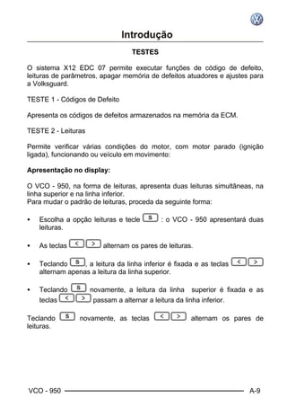 VCO - 950 A-9
TTEESSTTEESS
O sistema X12 EDC 07 permite executar funções de código de defeito,
leituras de parâmetros, apagar memória de defeitos atuadores e ajustes para
a Volksguard.
TESTE 1 - Códigos de Defeito
Apresenta os códigos de defeitos armazenados na memória da ECM.
TESTE 2 - Leituras
Permite verificar várias condições do motor, com motor parado (ignição
ligada), funcionando ou veículo em movimento:
Apresentação no display:
O VCO - 950, na forma de leituras, apresenta duas leituras simultâneas, na
linha superior e na linha inferior.
Para mudar o padrão de leituras, proceda da seguinte forma:
• Escolha a opção leituras e tecle : o VCO - 950 apresentará duas
leituras.
• As teclas alternam os pares de leituras.
• Teclando , a leitura da linha inferior é fixada e as teclas
alternam apenas a leitura da linha superior.
• Teclando novamente, a leitura da linha superior é fixada e as
teclas passam a alternar a leitura da linha inferior.
Teclando novamente, as teclas alternam os pares de
leituras.
 