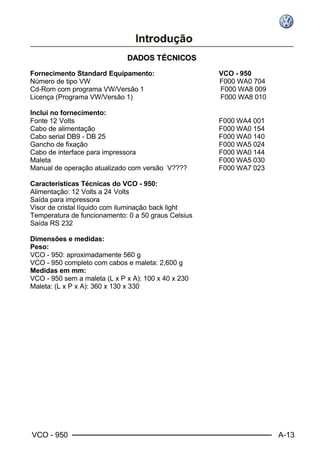 VCO - 950 A-13
DDAADDOOSS TTÉÉCCNNIICCOOSS
Fornecimento Standard Equipamento: VCO - 950
Número de tipo VW F000 WA0 704
Cd-Rom com programa VW/Versão 1 F000 WA8 009
Licença (Programa VW/Versão 1) F000 WA8 010
Inclui no fornecimento:
Fonte 12 Volts F000 WA4 001
Cabo de alimentação F000 WA0 154
Cabo serial DB9 - DB 25 F000 WA0 140
Gancho de fixação F000 WA5 024
Cabo de interface para impressora F000 WA0 144
Maleta F000 WA5 030
Manual de operação atualizado com versão V???? F000 WA7 023
Características Técnicas do VCO - 950:
Alimentação: 12 Volts a 24 Volts
Saída para impressora
Visor de cristal líquido com iluminação back light
Temperatura de funcionamento: 0 a 50 graus Celsius
Saída RS 232
Dimensões e medidas:
Peso:
VCO - 950: aproximadamente 560 g
VCO - 950 completo com cabos e maleta: 2,600 g
Medidas em mm:
VCO - 950 sem a maleta (L x P x A): 100 x 40 x 230
Maleta: (L x P x A): 360 x 130 x 330
 