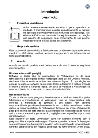 A-14 VCO - 950
OORRIIEENNTTAAÇÇÃÃOO
1 Instruções Importantes
i
&
Antes de colocar em operação, conectar e operar aparelhos de
medição, é imprescindível estudar cuidadosamente o manual
de operação e principalmente as instruções de segurança. Isto
eliminará dúvidas no manuseio dos equipamentos com relação
aos critérios de segurança, para preservação de sua própria
integridade física e evitar danos aos aparelhos.
1.1 Grupos de usuários
Este produto foi desenvolvido e fabricado para os técnicos capacitado, como
mecânicos, eletricistas, mestres, técnicos e engenheiros de automóveis, no
ramo automobilístico.
1.2 Acordo
Através do uso do produto você declara estar de acordo com as seguintes
determinações:
Direitos autorais (Copyright)
Software e dados são de propriedade da Volkswagen ou de seus
fornecedores e protegidos contra reprodução pela Lei de Direitos Autorais,
contratos internacionais e outros mecanismos legais. A reprodução ou
entrega de dados e software ou de parte destes a terceiros é prática proibida
e expõe o infrator a sanções legais. Em caso de violação a Volkswagen se
reserva o direito de mover ação processual e indenizatória.
Responsabilidade
Todos os dados neste programa baseiam-se em detalhes fornecidos pelos
fabricantes e importadores. A Volkswagen não se responsabiliza pela
correção e integridade do software e dos dados, nem assume
responsabilidade por danos decorrentes de erro ou falha do software ou dos
dados. A responsabilidade da Volkswagen limita-se ao preço efetivamente
pago pelo cliente por este produto. Esta exclusão de responsabilidade não se
aplica a danos causados por omissão, negligência ou imprudência por parte
da Volkswagen.
Este aparelho de teste Volkswagen pode ser operado somente com o
programa liberado pela Volkswagen. Caso o aparelho de teste Volkswagen
seja operado com outro programa cessam todos os direitos de reclamação de
garantia estabelecidos em nossas condições de fornecimento. Além disso,
 