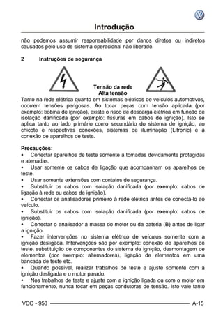 VCO - 950 A-15
não podemos assumir responsabilidade por danos diretos ou indiretos
causados pelo uso de sistema operacional não liberado.
2 Instruções de segurança
Tensão da rede
Alta tensão
Tanto na rede elétrica quanto em sistemas elétricos de veículos automotivos,
ocorrem tensões perigosas. Ao tocar peças com tensão aplicada (por
exemplo: bobina de ignição), existe o risco de descarga elétrica em função de
isolação danificada (por exemplo: fissuras em cabos de ignição). Isto se
aplica tanto ao lado primário como secundário do sistema de ignição, ao
chicote e respectivas conexões, sistemas de iluminação (Litronic) e à
conexão de aparelhos de teste.
Precauções:
• Conectar aparelhos de teste somente a tomadas devidamente protegidas
e aterradas.
• Usar somente os cabos de ligação que acompanham os aparelhos de
teste.
• Usar somente extensões com contatos de segurança.
• Substituir os cabos com isolação danificada (por exemplo: cabos de
ligação à rede ou cabos de ignição).
• Conectar os analisadores primeiro à rede elétrica antes de conectá-lo ao
veículo.
• Substituir os cabos com isolação danificada (por exemplo: cabos de
ignição).
• Conectar o analisador à massa do motor ou da bateria (B) antes de ligar
a ignição.
• Fazer intervenções no sistema elétrico de veículos somente com a
ignição desligada. Intervenções são por exemplo: conexão de aparelhos de
teste, substituição de componentes do sistema de ignição, desmontagem de
elementos (por exemplo: alternadores), ligação de elementos em uma
bancada de teste etc.
• Quando possível, realizar trabalhos de teste e ajuste somente com a
ignição desligada e o motor parado.
• Nos trabalhos de teste e ajuste com a ignição ligada ou com o motor em
funcionamento, nunca tocar em peças condutoras de tensão. Isto vale tanto
 