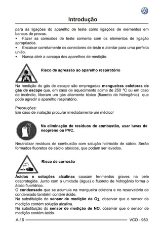 A-16 VCO - 950
para as ligações do aparelho de teste como ligações de elementos em
bancos de provas.
• Fazer as conexões de teste somente com os elementos de ligação
apropriados.
• Encaixar corretamente os conectores de teste e atentar para uma perfeita
união.
• Nunca abrir a carcaça dos aparelhos de medição.
Risco de agressão ao aparelho respiratório
Na medição do gás de escape são empregadas mangueiras coletoras de
gás de escape que, em caso de aquecimento acima de 250 ºC ou em caso
de incêndio, liberam um gás altamente tóxico (fluoreto de hidrogênio) que
pode agredir o aparelho respiratório.
Precauções:
Em caso de inalação procurar imediatamente um médico!
Na eliminação de resíduos de combustão, usar luvas de
neopreno ou PVC.
Neutralizar resíduos de combustão com solução hidróxido de cálcio. Serão
formados fluoretos de cálcio atóxicos, que podem ser lavados.
Risco de corrosão
Ácidos e soluções alcalinas causam ferimentos graves na pele
desprotegida. Junto com a umidade (água) o fluoreto de hidrogênio forma o
ácido fluorídrico.
O condensado que se acumula na mangueira coletora e no reservatório de
condensado também contém ácido.
Na substituição do sensor de medição de O2, observar que o sensor de
medição contém solução alcalina.
Na substituição do sensor de medição de NO, observar que o sensor de
medição contém ácido.
 