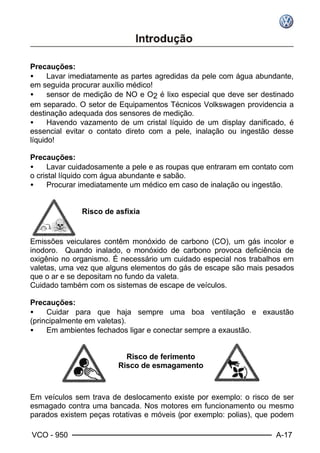 VCO - 950 A-17
Precauções:
• Lavar imediatamente as partes agredidas da pele com água abundante,
em seguida procurar auxílio médico!
• sensor de medição de NO e O2 é lixo especial que deve ser destinado
em separado. O setor de Equipamentos Técnicos Volkswagen providencia a
destinação adequada dos sensores de medição.
• Havendo vazamento de um cristal líquido de um display danificado, é
essencial evitar o contato direto com a pele, inalação ou ingestão desse
líquido!
Precauções:
• Lavar cuidadosamente a pele e as roupas que entraram em contato com
o cristal líquido com água abundante e sabão.
• Procurar imediatamente um médico em caso de inalação ou ingestão.
Risco de asfixia
Emissões veiculares contêm monóxido de carbono (CO), um gás incolor e
inodoro. Quando inalado, o monóxido de carbono provoca deficiência de
oxigênio no organismo. É necessário um cuidado especial nos trabalhos em
valetas, uma vez que alguns elementos do gás de escape são mais pesados
que o ar e se depositam no fundo da valeta.
Cuidado também com os sistemas de escape de veículos.
Precauções:
• Cuidar para que haja sempre uma boa ventilação e exaustão
(principalmente em valetas).
• Em ambientes fechados ligar e conectar sempre a exaustão.
Risco de ferimento
Risco de esmagamento
Em veículos sem trava de deslocamento existe por exemplo: o risco de ser
esmagado contra uma bancada. Nos motores em funcionamento ou mesmo
parados existem peças rotativas e móveis (por exemplo: polias), que podem
 