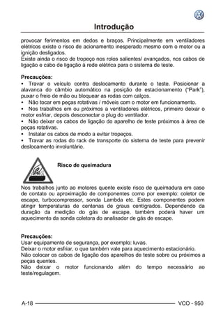 A-18 VCO - 950
provocar ferimentos em dedos e braços. Principalmente em ventiladores
elétricos existe o risco de acionamento inesperado mesmo com o motor ou a
ignição desligados.
Existe ainda o risco de tropeço nos rolos salientes/ avançados, nos cabos de
ligação e cabo de ligação à rede elétrica para o sistema de teste.
Precauções:
• Travar o veículo contra deslocamento durante o teste. Posicionar a
alavanca do câmbio automático na posição de estacionamento (“Park”),
puxar o freio de mão ou bloquear as rodas com calços.
• Não tocar em peças rotativas / móveis com o motor em funcionamento.
• Nos trabalhos em ou próximos a ventiladores elétricos, primeiro deixar o
motor esfriar, depois desconectar o plug do ventilador.
• Não deixar os cabos de ligação do aparelho de teste próximos à área de
peças rotativas.
• Instalar os cabos de modo a evitar tropeços.
• Travar as rodas do rack de transporte do sistema de teste para prevenir
deslocamento involuntário.
Risco de queimadura
Nos trabalhos junto ao motores quente existe risco de queimadura em caso
de contato ou aproximação de componentes como por exemplo: coletor de
escape, turbocompressor, sonda Lambda etc. Estes componentes podem
atingir temperaturas de centenas de graus centígrados. Dependendo da
duração da medição do gás de escape, também poderá haver um
aquecimento da sonda coletora do analisador de gás de escape.
Precauções:
Usar equipamento de segurança, por exemplo: luvas.
Deixar o motor esfriar, o que também vale para aquecimento estacionário.
Não colocar os cabos de ligação dos aparelhos de teste sobre ou próximos a
peças quentes.
Não deixar o motor funcionando além do tempo necessário ao
teste/regulagem.
 