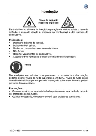 VCO - 950 A-19
Risco de incêndio
Risco de explosão
Em trabalhos no sistema de injeção/preparação da mistura existe o risco de
incêndio e explosão devido à presença do combustível e dos vapores do
combustível.
Precauções:
• Desligar o sistema de ignição.
• Deixar o motor esfriar.
• Nenhuma chama aberta ou fontes de faísca.
• Não fumar.
• Recolher vazamentos de combustível.
• Assegurar boa ventilação e exaustão em ambientes fechados.
Ruído
Nas medições em veículos, principalmente com o motor em alta rotação,
poderão ocorrer níveis de ruído superiores a 70 dB(A). Níveis de ruído dessa
intensidade incidindo por um período prolongado sobre o ser humano podem
provocar danos auditivos.
Precauções:
• Caso necessário, os locais de trabalho próximos ao local de teste deverão
ser protegidos contra ruídos.
• Quando necessário, o operador deverá usar protetores auriculares.
 