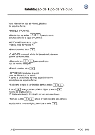A-20 VCO - 950
Habilitação de Tipo de Veículo
Para habilitar um tipo de veículo, proceda
da seguinte forma:
• Desligue o VCO-950.
• Mantenhas as teclas pressionadas
simultaneamente e ligue o VCO-950.
• O VCO-950 mostrará a opção
“Habilita Tipo de Veiculo ?”.
• Pressionando a tecla ,
•O VCO-950 acessará a lista de tipos de veículos que
podem ser habilitados.
• Use as teclas para escolher a
tipo de veículo desejado.
• Pressionando a tecla ,
• O VCO-950 irá solicitar a senha
para habilitar o tipo de veículo.
A senha é um número de cinco dígitos que deve
ser digitado da seguinte forma:
• Selecione o dígito a ser alterado com as teclas .
A tecla avança para o próximo dígito, e a tecla
retorna ao dígito anterior.
(O dígito selecionado é indicado por um pequeno traço).
• Com as teclas altere o valor do dígito selecionado.
• Após alterar o último dígito, pressione a tecla .
 