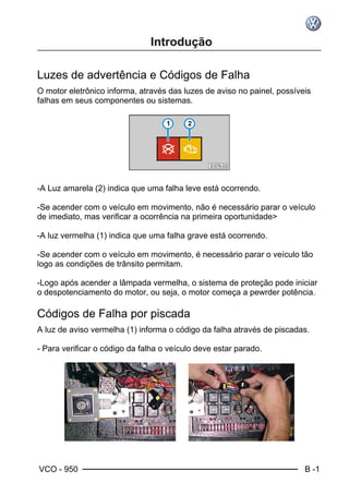VCO - 950 B -1
Luzes de advertência e Códigos de Falha
O motor eletrônico informa, através das luzes de aviso no painel, possíveis
falhas em seus componentes ou sistemas.
-A Luz amarela (2) indica que uma falha leve está ocorrendo.
-Se acender com o veículo em movimento, não é necessário parar o veículo
de imediato, mas verificar a ocorrência na primeira oportunidade>
-A luz vermelha (1) indica que uma falha grave está ocorrendo.
-Se acender com o veículo em movimento, é necessário parar o veículo tão
logo as condições de trânsito permitam.
-Logo após acender a lâmpada vermelha, o sistema de proteção pode iniciar
o despotenciamento do motor, ou seja, o motor começa a pewrder potência.
Códigos de Falha por piscada
A luz de aviso vermelha (1) informa o código da falha através de piscadas.
- Para verificar o código da falha o veículo deve estar parado.
 