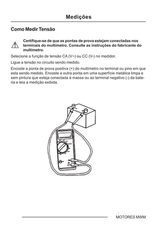 C - 2 MOTORES MWM
Medições
Como Medir Tensão
Certifique-se de que as pontas de prova estejam conectadas nos
terminais do multímetro. Consulte as instruções do fabricante do
multímetro.
Selecione a função de tensão CA (V~) ou CC (V-) no medidor.
Ligue a tensão no circuito sendo medido.
Encoste a ponta de prova positiva (+) do multímetro no terminal ou pino em que
esta sendo medido. Encoste a outra ponta em uma superfície metálica limpa e
sem pintura que esteja conectada à massa ou ao terminal negativo (-) da bate-
ria e leia a medição exibida.
 