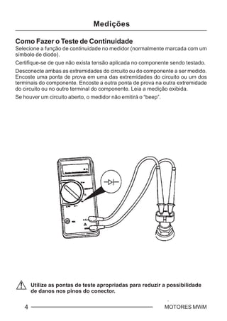 C - 4 MOTORES MWM
Utilize as pontas de teste apropriadas para reduzir a possibilidade
de danos nos pinos do conector.
Como Fazer o Teste de Continuidade
Selecione a função de continuidade no medidor (normalmente marcada com um
símbolo de diodo).
Certifique-se de que não exista tensão aplicada no componente sendo testado.
Desconecte ambas as extremidades do circuito ou do componente a ser medido.
Encoste uma ponta de prova em uma das extremidades do circuito ou um dos
terminais do componente. Encoste a outra ponta de prova na outra extremidade
do circuito ou no outro terminal do componente. Leia a medição exibida.
Se houver um circuito aberto, o medidor não emitirá o “beep”.
Medições
 