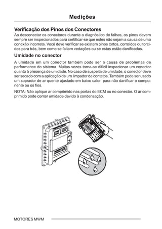 C - 5MOTORES MWM
Verificação dos Pinos dos Conectores
Ao desconectar os conectores durante o diagnóstico de falhas, os pinos devem
sempre ser inspecionados para certificar-se que estes não sejam a causa de uma
conexão incorreta. Você deve verificar se existem pinos tortos, corroídos ou torci-
dos para trás, bem como se faltam vedações ou se estas estão danificadas.
Umidade no conector
A umidade em um conector também pode ser a causa de problemas de
performance do sistema. Muitas vezes torna-se difícil inspecionar um conector
quanto à presença de umidade. No caso de suspeita de umidade, o conector deve
ser secado com a aplicação de um limpador de contatos. Também pode ser usado
um soprador de ar quente ajustado em baixo calor para não danificar o compo-
nente ou os fios.
NOTA: Não aplique ar comprimido nas portas do ECM ou no conector. O ar com-
primido pode conter umidade devido à condensação.
Medições
 