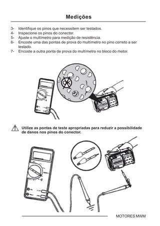 C - 8 MOTORES MWM
3- Identifique os pinos que necessitem ser testados.
4- Inspecione os pinos do conector.
5- Ajuste o multímetro para medição de resistência.
6- Encoste uma das pontas de prova do multímetro no pino correto a ser
testado.
7- Encoste a outra ponta de prova do multímetro no bloco do motor.
Utilize as pontas de teste apropriadas para reduzir a possibilidade
de danos nos pinos do conector.
Medições
 