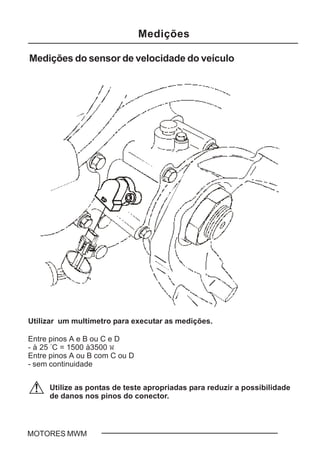 C - 9MOTORES MWM
Medições do sensor de velocidade do veículo
Utilize as pontas de teste apropriadas para reduzir a possibilidade
de danos nos pinos do conector.
Utilizar um multímetro para executar as medições.
Entre pinos A e B ou C e D
- à 25 °
C = 1500 à3500 W
Entre pinos A ou B com C ou D
- sem continuidade
Medições
 
