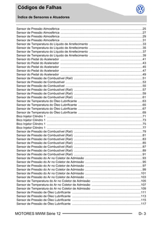 MOTORES MWM Série 12 D- 3
Códigos de Falhas
Índice de Sensores e Atuadores
Sensor de Pressão Atmosférica .................................................................................................25
Sensor de Pressão Atmosférica .................................................................................................27
Sensor de Pressão Atmosférica .................................................................................................29
Sensor de Pressão Atmosférica .................................................................................................31
Sensor de Temperatura do Líquido de Arrefecimento ...............................................................33
Sensor de Temperatura do Líquido de Arrefecimento ...............................................................35
Sensor de Temperatura do Líquido de Arrefecimento ...............................................................37
Sensor de Temperatura do Líquido de Arrefecimento ...............................................................39
Sensor do Pedal do Acelerador .................................................................................................41
Sensor do Pedal do Acelerador .................................................................................................43
Sensor do Pedal do Acelerador .................................................................................................45
Sensor do Pedal do Acelerador .................................................................................................47
Sensor do Pedal do Acelerador .................................................................................................49
Sensor de Pressão de Combustível (Rail) .................................................................................51
Sensor de Pressão de Combustível ...........................................................................................53
Sensor de Pressão de Combustível ...........................................................................................55
Sensor de Pressão de Combustível (Rail) .................................................................................57
Sensor de Pressão de Combustível (Rail) .................................................................................59
Sensor de Pressão de Combustível (Rail) .................................................................................61
Sensor de Temperatura do Óleo Lubrificante ............................................................................63
Sensor de Temperatura do Óleo Lubrificante ............................................................................65
Sensor de Temperatura do Óleo Lubrificante ............................................................................67
Sensor de Temperatura do Óleo Lubrificante ............................................................................69
Bico Injetor Cilindro 1 .................................................................................................................71
Bico Injetor Cilindro 1 .................................................................................................................73
Bico Injetor Cilindro 1 .................................................................................................................75
Bico Injetor Cilindro 1 .................................................................................................................77
Sensor de Pressão de Combustível (Rail) .................................................................................79
Sensor de Pressão de Combustível (Rail) .................................................................................81
Sensor de Pressão de Combustível (Rail) .................................................................................83
Sensor de Pressão de Combustível (Rail) .................................................................................85
Sensor de Pressão de Combustível (Rail) .................................................................................87
Sensor de Pressão de Combustível (Rail) .................................................................................89
Sensor de Pressão de Combustível (Rail) .................................................................................91
Sensor de Pressão do Ar no Coletor de Admissão ....................................................................93
Sensor de Pressão do Ar no Coletor de Admissão ....................................................................95
Sensor de Pressão do Ar no Coletor de Admissão ....................................................................97
Sensor de Pressão do Ar no Coletor de Admissão ....................................................................99
Sensor de Pressão do Ar no Coletor de Admissão ..................................................................101
Sensor de Pressão do Ar no Coletor de Admissão ..................................................................103
Sensor de Temperatura do Ar no Coletor de Admissão ..........................................................105
Sensor de Temperatura do Ar no Coletor de Admissão ..........................................................107
Sensor de Temperatura do Ar no Coletor de Admissão ..........................................................109
Sensor de Pressão de Óleo Lubrificante .................................................................................111
Sensor de Pressão de Óleo Lubrificante .................................................................................113
Sensor de Pressão de Óleo Lubrificante .................................................................................115
Sensor de Pressão de Óleo Lubrificante .................................................................................117
Book.book Page 3 Monday, March 8, 2004 8:58 PM
 