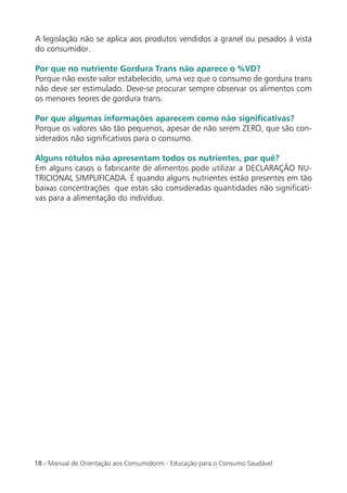 A legislação não se aplica aos produtos vendidos a granel ou pesados à vista
do consumidor.

Por que no nutriente Gordura Trans não aparece o %VD?
Porque não existe valor estabelecido, uma vez que o consumo de gordura trans
não deve ser estimulado. Deve-se procurar sempre observar os alimentos com
os menores teores de gordura trans.

Por que algumas informações aparecem como não signiﬁcativas?
Porque os valores são tão pequenos, apesar de não serem ZERO, que são con-
siderados não signiﬁcativos para o consumo.

Alguns rótulos não apresentam todos os nutrientes, por quê?
Em alguns casos o fabricante de alimentos pode utilizar a DECLARAÇÃO NU-
TRICIONAL SIMPLIFICADA. É quando alguns nutrientes estão presentes em tão
baixas concentrações que estas são consideradas quantidades não signiﬁcati-
vas para a alimentação do indivíduo.




18 - Manual de Orientação aos Consumidores - Educação para o Consumo Saudável
 