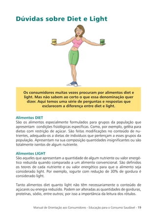 Dúvidas sobre Diet e Light




    Os consumidores muitas vezes procuram por alimentos diet e
    light. Mas não sabem ao certo o que essa denominação quer
      dizer. Aqui temos uma série de perguntas e respostas que
               esclarecem a diferença entre diet e light.


Alimentos DIET
São os alimentos especialmente formulados para grupos da população que
apresentam condições ﬁsiológicas especíﬁcas. Como, por exemplo, geléia para
dietas com restrição de açúcar. São feitas modiﬁcações no conteúdo de nu-
trientes, adequado-os a dietas de indivíduos que pertençam a esses grupos da
população. Apresentam na sua composição quantidades insigniﬁcantes ou são
totalmente isentos de algum nutriente.

Alimentos LIGHT
São aqueles que apresentam a quantidade de algum nutriente ou valor energé-
tico reduzida quando comparado a um alimento convencional. São deﬁnidos
os teores de cada nutriente e ou valor energético para que o alimento seja
considerado light. Por exemplo, iogurte com redução de 30% de gordura é
considerado light.

Tanto alimentos diet quanto light não têm necessariamente o conteúdo de
açúcares ou energia reduzido. Podem ser alteradas as quantidades de gorduras,
proteínas, sódio, entre outros; por isso a importância da leitura dos rótulos.


          Manual de Orientação aos Consumidores - Educação para o Consumo Saudável - 19
 