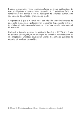 Divulgar as informações e seu correto signiﬁcado motivou a publicação deste
manual dirigido especiﬁcamente aos consumidores. O propósito é facilitar a
compreensão dos termos usados na rotulagem de alimentos, aumentando
seu potencial de proteção e promoção da saúde.

A expectativa é que o material possa ser adotado como instrumento de
orientação e capacitação pelos diversos segmentos da população e desper-
te, ainda mais, o interesse pela busca do consumo e escolha mais saudável
de alimentos.

No Brasil, a Agência Nacional de Vigilância Sanitária – ANVISA é o órgão
responsável pela regulação da rotulagem de alimentos que estabelece as
informações que um rótulo deve conter, visando à garantia de qualidade do
produto e à saúde do consumidor.




6 - Manual de Orientação aos Consumidores - Educação para o Consumo Saudável
 