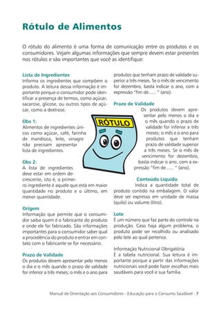 Rótulo de Alimentos

O rótulo do alimento é uma forma de comunicação entre os produtos e os
consumidores. Vejam algumas informações que sempre devem estar presentes
nos rótulos e são importantes que você as identiﬁque:

Lista de Ingredientes                           produtos que tenham prazo de validade su-
Informa os ingredientes que compõem o           perior a três meses. Se o mês de vencimento
produto. A leitura dessa informação é im-       for dezembro, basta indicar o ano, com a
portante porque o consumidor pode iden-         expressão “ﬁm de...... “ (ano).
tiﬁcar a presença de termos, como açúcar,
sacarose, glicose, ou outros tipos de açú-      Prazo de Validade
car, como a dextrose.                                       Os produtos devem apre-
                                                              sentar pelo menos o dia e
Obs 1:                                                         o mês quando o prazo de
Alimentos de ingredientes úni-                                 validade for inferior a três
cos como açúcar, café, farinha                                 meses; o mês e o ano para
de mandioca, leite, vinagre                                    produtos que tenham
não precisam apresentar                                        prazo de validade superior
lista de ingredientes.                                        a três meses. Se o mês de
                                                             vencimento for dezembro,
Obs 2:                                                     basta indicar o ano, com a ex-
A lista de ingredientes                                  pressão “ﬁm de...... “ (ano).
deve estar em ordem de-
crescente, isto é, o primei-                                Conteúdo Líquido
ro ingrediente é aquele que está em maior                  Indica a quantidade total de
quantidade no produto e o último, em            produto contido na embalagem. O valor
menor quantidade.                               deve ser expresso em unidade de massa
                                                (quilo) ou volume (litro).
Origem
Informação que permite que o consumi-           Lote
dor saiba quem é o fabricante do produto        É um número que faz parte do controle na
e onde ele foi fabricado. São informações       produção. Caso haja algum problema, o
importantes para o consumidor saber qual        produto pode ser recolhido ou analisado
a procedência do produto e entrar em con-       pelo lote ao qual pertence.
tato com o fabricante se for necessário.
                                                Informação Nutricional Obrigatória
Prazo de Validade                               É a tabela nutricional. Sua leitura é im-
Os produtos devem apresentar pelo menos         portante porque a partir das informações
o dia e o mês quando o prazo de validade        nutricionais você pode fazer escolhas mais
for inferior a três meses; o mês e o ano para   saudáveis para você e sua família.



              Manual de Orientação aos Consumidores - Educação para o Consumo Saudável - 7
 