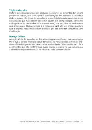 Triglicerídeo alto
Preferir alimentos reduzidos em gorduras e açúcares. Os alimentos diet e light
podem ser usados, mas com algumas considerações. Por exemplo, o chocolate
diet em açúcar não tem este ingrediente já que foi elaborado para o consumo
das pessoas que não podem consumir açúcar. Em compensação, apresenta
mais gordura do que o chocolate convencional, por isto deve ser consumido
com moderação. Outro exemplo é o requeijão light, ele tem menos gordura
que o original, mas ainda contém gordura, por isso deve ser consumido com
moderação.

Doença Celíaca
Atenção à lista de ingredientes dos alimentos que contêm em sua composição
trigo, aveia, cevada e centeio e seus derivados. No rótulo desses alimentos, pró-
ximo à lista de ingredientes, deve conter a advertência: “Contem Glúten”. Para
os alimentos que não contêm trigo, aveia, cevada e centeio na sua composição
a advertência que deve constar no rótulo é: “Não contém Glúten”.




           Manual de Orientação aos Consumidores - Educação para o Consumo Saudável - 21
 
