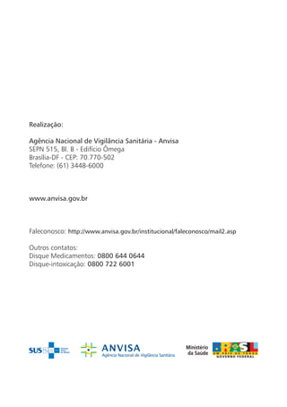 Realização:

Agência Nacional de Vigilância Sanitária - Anvisa
SEPN 515, Bl. B - Edifício Ômega
Brasília-DF - CEP: 70.770-502
Telefone: (61) 3448-6000



www.anvisa.gov.br



Faleconosco: http://www.anvisa.gov.br/institucional/faleconosco/mail2.asp

Outros contatos:
Disque Medicamentos: 0800 644 0644
Disque-intoxicação: 0800 722 6001
 