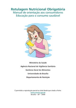 Rotulagem Nutricional Obrigatória
 Manual de orientação aos consumidores
  Educação para o consumo saudável




                       Ministério da Saúde

          Agência Nacional de Vigilância Sanitária

                 Gerência Geral de Alimentos

                    Universidade de Brasília

                  Departamento de Nutrição




  É permitida a reprodução parcial ou total desde que citada a fonte.
                        www.anvisa.gov.br
                        Brasília – DF – 2008
 