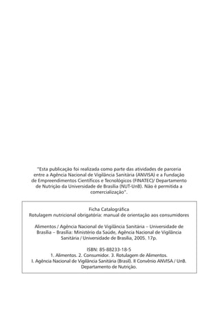 “Esta publicação foi realizada como parte das atividades de parceria
  entre a Agência Nacional de Vigilância Sanitária (ANVISA) e a Fundação
 de Empreendimentos Cientíﬁcos e Tecnológicos (FINATEC)/ Departamento
   de Nutrição da Universidade de Brasília (NUT-UnB). Não é permitida a
                             comercialização”.


                           Ficha Catalográﬁca
Rotulagem nutricional obrigatória: manual de orientação aos consumidores

  Alimentos / Agência Nacional de Vigilância Sanitária – Universidade de
   Brasília – Brasília: Ministério da Saúde, Agência Nacional de Vigilância
                Sanitária / Universidade de Brasília, 2005. 17p.

                             ISBN: 85-88233-18-5
           1. Alimentos. 2. Consumidor. 3. Rotulagem de Alimentos.
 I. Agência Nacional de Vigilância Sanitária (Brasil). II Convênio ANVISA / UnB.
                          Departamento de Nutrição.
 